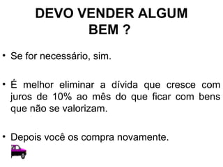 DEVO VENDER ALGUM
BEM ?
• Se for necessário, sim.
• É melhor eliminar a dívida que cresce com
juros de 10% ao mês do que ficar com bens
que não se valorizam.
• Depois você os compra novamente.
 