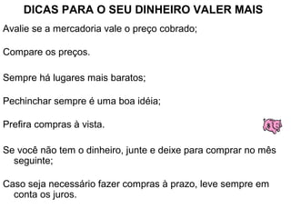 DICAS PARA O SEU DINHEIRO VALER MAIS
Avalie se a mercadoria vale o preço cobrado;
Compare os preços.
Sempre há lugares mais baratos;
Pechinchar sempre é uma boa idéia;
Prefira compras à vista.
Se você não tem o dinheiro, junte e deixe para comprar no mês
seguinte;
Caso seja necessário fazer compras à prazo, leve sempre em
conta os juros.
 