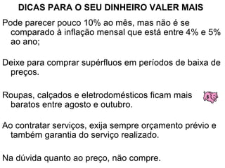 DICAS PARA O SEU DINHEIRO VALER MAIS
Pode parecer pouco 10% ao mês, mas não é se
comparado à inflação mensal que está entre 4% e 5%
ao ano;
Deixe para comprar supérfluos em períodos de baixa de
preços.
Roupas, calçados e eletrodomésticos ficam mais
baratos entre agosto e outubro.
Ao contratar serviços, exija sempre orçamento prévio e
também garantia do serviço realizado.
Na dúvida quanto ao preço, não compre.
 