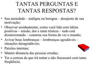 TANTAS PERGUNTAS E
TANTAS RESPOSTAS?
• Sua ansiedade – maligna ou benigna – desajuste de sua
motivação;
• Observar assiduamente, como você lida com idéias
positivas – tensão, dor e tanta tristeza – tudo está
desmoronando – construa sua forma de ver o mundo;
• Avivar boas lembranças – lembranças agradáveis –
situações desagradáveis;
• Paixões internas;
• Manter distancia das pessoas erradas;
• Ter a certeza de que irá tentar e não fracassará com tanta
freqüência.
 