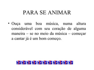 PARA SE ANIMAR
• Ouça uma boa música, numa altura
considerável com seu coração de alguma
maneira – se no meio da música – começar
a cantar já é um bom começo.
 