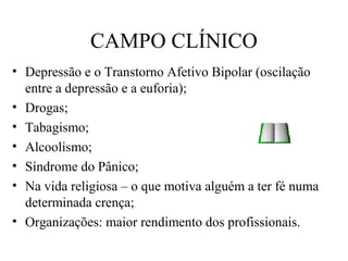 CAMPO CLÍNICO
• Depressão e o Transtorno Afetivo Bipolar (oscilação
entre a depressão e a euforia);
• Drogas;
• Tabagismo;
• Alcoolismo;
• Síndrome do Pânico;
• Na vida religiosa – o que motiva alguém a ter fé numa
determinada crença;
• Organizações: maior rendimento dos profissionais.
 