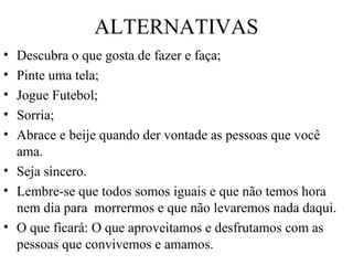 ALTERNATIVAS
• Descubra o que gosta de fazer e faça;
• Pinte uma tela;
• Jogue Futebol;
• Sorria;
• Abrace e beije quando der vontade as pessoas que você
ama.
• Seja sincero.
• Lembre-se que todos somos iguais e que não temos hora
nem dia para morrermos e que não levaremos nada daqui.
• O que ficará: O que aproveitamos e desfrutamos com as
pessoas que convivemos e amamos.
 