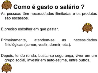 Como é gasto o salário ?
As pessoas têm necessidades ilimitadas e os produtos
são escassos.
É preciso escolher em que gastar.
Primeiramente, atendem-se as necessidades
fisiológicas (comer, vestir, dormir, etc.).
Depois, tendo renda, busca-se segurança, viver em um
grupo social, investir em auto-estima, entre outros.
 