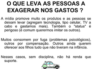 O QUE LEVA AS PESSOAS A
EXAGERAR NOS GASTOS ?
A mídia promove muito os produtos e as pessoas se
deixam levar (agregam tecnologia, tipo celular, TV a
cabo e gastamos mais). Também o "status" é
perigoso (é comum querermos imitar os outros).
Muitos consomem por fuga (problemas psicológicos),
outros por compensação. Outros ainda querem
oferecer aos filhos tudo que não tiveram na infância.
Nesses casos, sem disciplina, não há renda que
suporte.
 