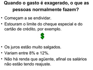 Quando o gasto é exagerado, o que as
pessoas normalmente fazem?
• Começam a se endividar.
• Estouram o limite do cheque especial e do
cartão de crédito, por exemplo.
• Os juros estão muito salgados.
• Variam entre 8% e 12%.
• Não há renda que agüente, afinal os salários
não estão tendo reajuste.
 