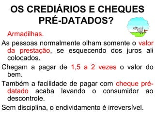 OS CREDIÁRIOS E CHEQUES
PRÉ-DATADOS?
Armadilhas.
As pessoas normalmente olham somente o valor
da prestação, se esquecendo dos juros ali
colocados.
Chegam a pagar de 1,5 a 2 vezes o valor do
bem.
Também a facilidade de pagar com cheque pré-
datado acaba levando o consumidor ao
descontrole.
Sem disciplina, o endividamento é irreversível.
 