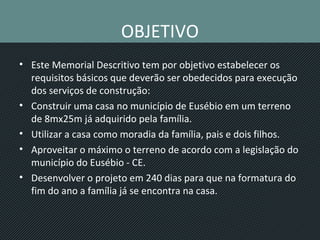 OBJETIVO
• Este Memorial Descritivo tem por objetivo estabelecer os
requisitos básicos que deverão ser obedecidos para execução
dos serviços de construção:
• Construir uma casa no município de Eusébio em um terreno
de 8mx25m já adquirido pela família.
• Utilizar a casa como moradia da família, pais e dois filhos.
• Aproveitar o máximo o terreno de acordo com a legislação do
município do Eusébio - CE.
• Desenvolver o projeto em 240 dias para que na formatura do
fim do ano a família já se encontra na casa.
 