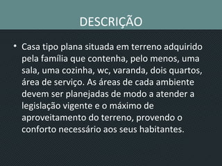DESCRIÇÃO
• Casa tipo plana situada em terreno adquirido
pela família que contenha, pelo menos, uma
sala, uma cozinha, wc, varanda, dois quartos,
área de serviço. As áreas de cada ambiente
devem ser planejadas de modo a atender a
legislação vigente e o máximo de
aproveitamento do terreno, provendo o
conforto necessário aos seus habitantes.
 