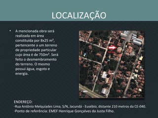 LOCALIZAÇÃO
• A mencionada obra será
realizada em área
constituída por 8x25 m²,
pertencente a um terreno
de propriedade particular
cujo área é de 750m². Será
feito o desmembramento
do terreno. O mesmo
possui água, esgoto e
energia.
ENDEREÇO:
-Rua Antônio Melquíades Lima, S/N, Jacundá - Eusébio, distante 210 metros da CE-040.
-Ponto de referência: EMEF Henrique Gonçalves da Justa Filho.
 