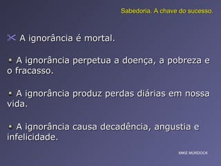 A ignorância é mortal.  Sabedoria. A chave do sucesso. A ignorância perpetua a doença, a pobreza e o fracasso.  A ignorância produz perdas diárias em nossa vida.  A ignorância causa decadência, angustia e infelicidade.  MIKE MURDOCK 