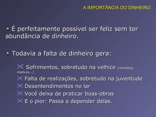Todavia a falta de dinheiro gera: É perfeitamente possível ser feliz sem ter abundância de dinheiro.  Sofrimentos, sobretudo na velhice  (remédios, médicos...) Falta de realizações, sobretudo na juventude Desentendimentos no lar Você deixa de praticar boas-obras E o pior: Passa a depender delas.  A IMPORTÂNCIA DO DINHEIRO 