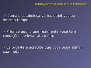 Jamais estabeleça vários objetivos ao mesmo tempo.  Priorize aquilo que realmente você tem condições de levar até o fim.  Esforça-te e acredite que você pode atingir sua meta.  SONHANDO COM AQUILO QUE É POSSÍVEL 