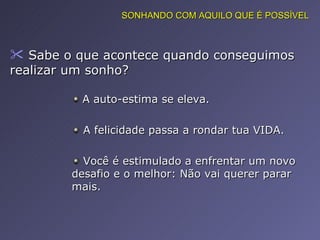 Sabe o que acontece quando conseguimos realizar um sonho?  A auto-estima se eleva. A felicidade passa a rondar tua VIDA. Você é estimulado a enfrentar um novo desafio e o melhor: Não vai querer parar mais. SONHANDO COM AQUILO QUE É POSSÍVEL 