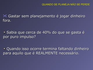 Gastar sem planejamento é jogar dinheiro fora.  QUANDO SE PLANEJA NÃO SE PERDE Sabia que cerca de 40% do que se gasta é por puro impulso?  Quando isso ocorre termina faltando dinheiro para aquilo que é REALMENTE necessário.  