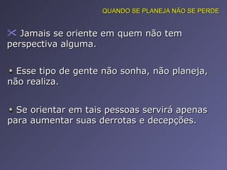 Jamais se oriente em quem não tem perspectiva alguma.  Esse tipo de gente não sonha, não planeja, não realiza.  Se orientar em tais pessoas servirá apenas para aumentar suas derrotas e decepções.  QUANDO SE PLANEJA NÃO SE PERDE 