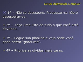1º – Não se desespere. Preocupar-se não é desesperar-se.  ESTOU ENDIVIDADO. E AGORA? 2º -  Faça uma lista de tudo o que você está devendo. 3º – Pegue sua planilha e veja onde você pode cortar “gorduras”. 4º – Priorize as dívidas mais caras. 
