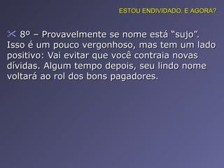 8º – Provavelmente se nome está “sujo”. Isso é um pouco vergonhoso, mas tem um lado positivo: Vai evitar que você contraia novas dívidas. Algum tempo depois, seu lindo nome voltará ao rol dos bons pagadores. ESTOU ENDIVIDADO. E AGORA? 
