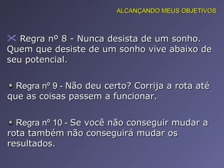 Regra nº 8 - Nunca desista de um sonho. Quem que desiste de um sonho vive abaixo de seu potencial.  Regra nº 9 -  Não deu certo? Corrija a rota até que as coisas passem a funcionar.  Regra nº 10 -  Se você não conseguir mudar a rota também não conseguirá mudar os resultados.  ALCANÇANDO MEUS OBJETIVOS 