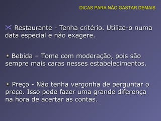 Restaurante - Tenha critério. Utilize-o numa data especial e não exagere.  DICAS PARA NÃO GASTAR DEMAIS Bebida – Tome com moderação, pois são sempre mais caras nesses estabelecimentos. Preço - Não tenha vergonha de perguntar o preço. Isso pode fazer uma grande diferença na hora de acertar as contas. 