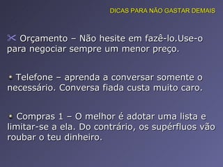 Orçamento – Não hesite em fazê-lo.Use-o para negociar sempre um menor preço.  DICAS PARA NÃO GASTAR DEMAIS Telefone – aprenda a conversar somente o necessário. Conversa fiada custa muito caro. Compras 1 – O melhor é adotar uma lista e limitar-se a ela. Do contrário, os supérfluos vão roubar o teu dinheiro.  