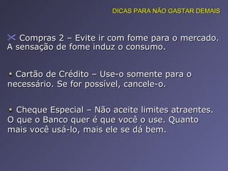 Compras 2 – Evite ir com fome para o mercado. A sensação de fome induz o consumo.  DICAS PARA NÃO GASTAR DEMAIS Cartão de Crédito – Use-o somente para o necessário. Se for possível, cancele-o. Cheque Especial – Não aceite limites atraentes. O que o Banco quer é que você o use. Quanto mais você usá-lo, mais ele se dá bem.  