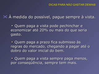 À medida do possível, pague sempre à vista.  DICAS PARA NÃO GASTAR DEMAIS Quem paga a vista pode pechinchar e economizar até 20% ou mais do que seria gasto.  Quem paga a prazo fica submisso às regras do mercado, chegando a pagar até o dobro do valor inicial do bem.  Quem paga a vista sempre paga menos, por conseqüência, sempre tem mais.  