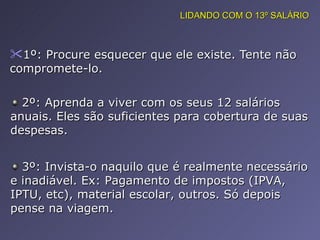 1º: Procure esquecer que ele existe. Tente não compromete-lo.  LIDANDO COM O 13º SALÁRIO 2º: Aprenda a viver com os seus 12 salários anuais. Eles são suficientes para cobertura de suas despesas. 3º: Invista-o naquilo que é realmente necessário e inadiável. Ex: Pagamento de impostos (IPVA, IPTU, etc), material escolar, outros. Só depois pense na viagem. 