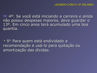 4º: Se você está iniciando a carreira e ainda não possui despesas maiores, deve guardar o 13º. Em cinco anos terá acumulado uma boa quantia.  5º:  Para quem está endividado a recomendação é usá-lo para quitação ou amortização das dívidas.  LIDANDO COM O 13º SALÁRIO 