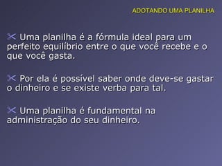 Uma planilha é a fórmula ideal para um perfeito equilíbrio entre o que você recebe e o que você gasta. Por ela é possível saber onde deve-se gastar o dinheiro e se existe verba para tal. Uma planilha é fundamental na administração do seu dinheiro. ADOTANDO UMA PLANILHA 