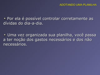 Por ela é possível controlar corretamente as dívidas do dia-a-dia.   Uma vez organizada sua planilha, você passa a ter noção dos gastos necessários e dos não necessários. ADOTANDO UMA PLANILHA 