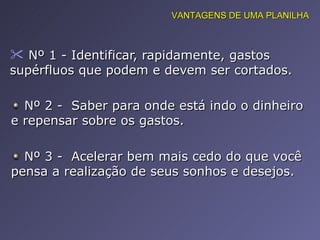 Nº 1 - Identificar, rapidamente, gastos supérfluos que podem e devem ser cortados.  VANTAGENS DE UMA PLANILHA Nº 2 -  Saber para onde está indo o dinheiro e repensar sobre os gastos.  Nº 3 -  Acelerar bem mais cedo do que você pensa a realização de seus sonhos e desejos.  
