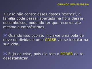 Caso não conste esses gastos “extras”, a família pode passar apertada na hora desses desembolsos, podendo ter que recorrer até mesmo a empréstimos.  Quando isso ocorre, inicia-se uma bola de neve de dívidas e uma  CRISE  vai se instalar na sua vida.  Fuja da crise, pois ela tem o  PODER  de te desestabilizar.  CRIANDO UMA PLANILHA 