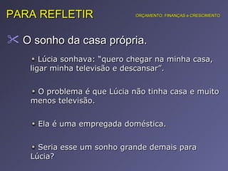 O sonho da casa própria.  PARA REFLETIR ORÇAMENTO, FINANÇAS e CRESCIMENTO Lúcia sonhava: “quero chegar na minha casa, ligar minha televisão e descansar”. O problema é que Lúcia não tinha casa e muito menos televisão. Ela é uma empregada doméstica. Seria esse um sonho grande demais para Lúcia? 