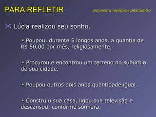 Lúcia realizou seu sonho.  PARA REFLETIR Poupou, durante 5 longos anos, a quantia de R$ 50,00 por mês, religiosamente. ORÇAMENTO, FINANÇAS e CRESCIMENTO Procurou e encontrou um terreno no subúrbio de sua cidade. Poupou outros dois anos quantidade igual. Construiu sua casa, ligou sua televisão e descansou, conforme sonhara. 