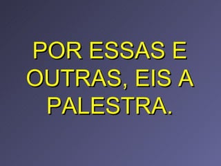 POR ESSAS E OUTRAS, EIS A PALESTRA. 