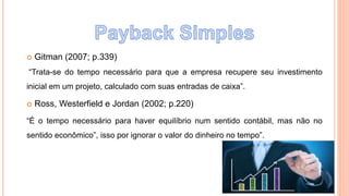  Gitman (2007; p.339)
“Trata-se do tempo necessário para que a empresa recupere seu investimento
inicial em um projeto, calculado com suas entradas de caixa”.
 Ross, Westerfield e Jordan (2002; p.220)
“É o tempo necessário para haver equilíbrio num sentido contábil, mas não no
sentido econômico”, isso por ignorar o valor do dinheiro no tempo”.
 