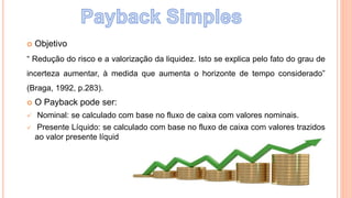  Objetivo
“ Redução do risco e a valorização da liquidez. Isto se explica pelo fato do grau de
incerteza aumentar, à medida que aumenta o horizonte de tempo considerado”
(Braga, 1992, p.283).
 O Payback pode ser:
 Nominal: se calculado com base no fluxo de caixa com valores nominais.
 Presente Líquido: se calculado com base no fluxo de caixa com valores trazidos
ao valor presente líquido.
 