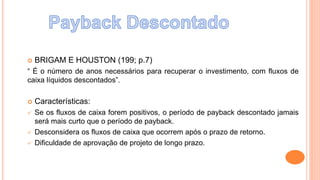  BRIGAM E HOUSTON (199; p.7)
“ É o número de anos necessários para recuperar o investimento, com fluxos de
caixa líquidos descontados”.
 Características:
 Se os fluxos de caixa forem positivos, o período de payback descontado jamais
será mais curto que o período de payback.
 Desconsidera os fluxos de caixa que ocorrem após o prazo de retorno.
 Dificuldade de aprovação de projeto de longo prazo.
 