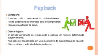  Vantagens:
 Leva em conta o prazo de retorno do investimento;
 Muito utilizado pelas empresas para avaliar projetos;
 Considera os fluxos de caixa.
 Desvantagens:
 O período apropriado de recuperação é apenas um número determinado
subjetivamente;
 Não pode ser especificado em vista do objetivo de maximização de riqueza;
 Não considera o valor do dinheiro no tempo.
 