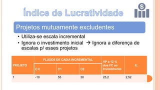 Projetos mutuamente excludentes
• Utiliza-se escala incremental
• Ignora o investimento inicial  Ignora a diferença de
escalas p/ esses projetos
PROJETO
FLUXOS DE CAIXA INCREMENTAL
VP a 12 %
dos FC ao
Investimento
IL
1 -10 55 30 25,2 2,52
 