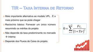  Mais importante alternativa ao modelo VPL . É o
mais próximo que se pode chegar
 Raciocínio básico: Fornecer um único número
resumindo os méritos do projeto
 Não depende da taxa predominante no mercado
 Interna
 Depende dos Fluxos de Caixa do projeto.
 