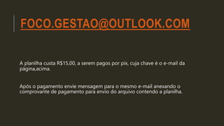 FOCO.GESTAO@OUTLOOK.COM
A planilha custa R$15,00, a serem pagos por pix, cuja chave é o e-mail da
página,acima.
Após o pag...