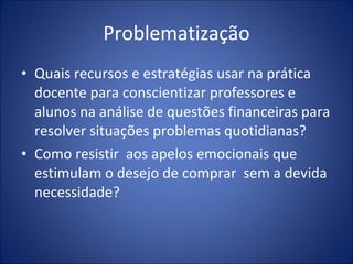 Problematização Quais recursos e estratégias usar na prática docente para conscientizar professores e alunos na análise de questões financeiras para resolver situações problemas quotidianas?  Como resistir  aos apelos emocionais que estimulam o desejo de comprar  sem a devida necessidade? 