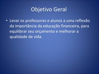 Objetivo Geral  Levar os professores e alunos a uma reflexão da importância da educação financeira, para equilibrar seu orçamento e melhorar a qualidade de vida. 