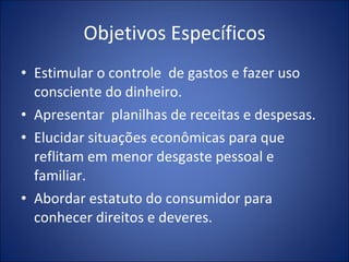 Objetivos Específicos Estimular o controle  de gastos e fazer uso consciente do dinheiro. Apresentar  planilhas de receitas e despesas. Elucidar situações econômicas para que reflitam em menor desgaste pessoal e familiar. Abordar estatuto do consumidor para conhecer direitos e deveres. 