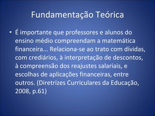 Fundamentação Teórica É importante que professores e alunos do ensino médio compreendam a matemática financeira... Relaciona-se ao trato com dívidas, com crediários, à interpretação de descontos, à compreensão dos reajustes salariais, e escolhas de aplicações financeiras, entre outros. (Diretrizes Curriculares da Educação, 2008, p.61) 