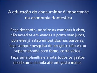A educação do consumidor é importante na economia doméstica Peça desconto, priorize as compras à vista, não acredite em vendas à prazo sem juros, pois eles já estão embutidos nas parcelas, faça sempre pesquisa de preços e não vá ao supermercado com fome, corte vícios. Faça uma planilha e anote todos os gastos desde uma esmola até um gasto maior. 