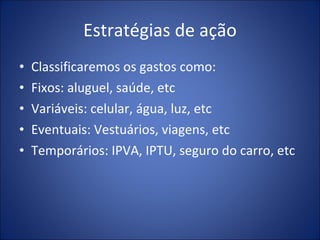Estratégias de ação Classificaremos os gastos como:  Fixos: aluguel, saúde, etc Variáveis: celular, água, luz, etc Eventuais: Vestuários, viagens, etc Temporários: IPVA, IPTU, seguro do carro, etc 