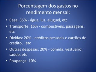 Porcentagem dos gastos no rendimento mensal: Casa: 35% - água, luz, aluguel, etc Transporte: 15% - combustíveis, passagens, etc Dívidas: 20% - créditos pessoais e cartões de crédito,  etc Outras despesas: 20% - comida, vestuário, saúde, etc Poupança: 10% 